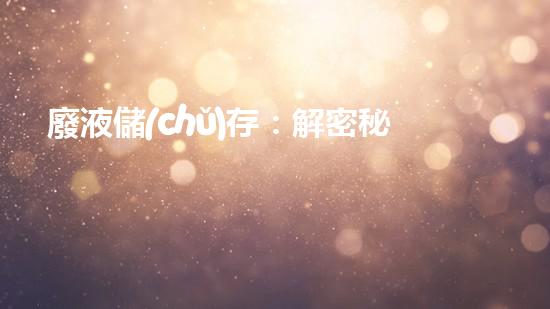 廢液儲(chǔ)存：解密秘密之源！